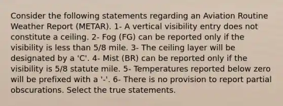 Consider the following statements regarding an Aviation Routine Weather Report (METAR). 1- A vertical visibility entry does not constitute a ceiling. 2- Fog (FG) can be reported only if the visibility is less than 5/8 mile. 3- The ceiling layer will be designated by a 'C'. 4- Mist (BR) can be reported only if the visibility is 5/8 statute mile. 5- Temperatures reported below zero will be prefixed with a '-'. 6- There is no provision to report partial obscurations. Select the true statements.