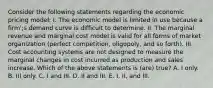 Consider the following statements regarding the economic pricing model: I. The economic model is limited in use because a firm';s demand curve is difficult to determine. II. The marginal revenue and marginal cost model is valid for all forms of market organization (perfect competition, oligopoly, and so forth). III. Cost accounting systems are not designed to measure the marginal changes in cost incurred as production and sales increase. Which of the above statements is (are) true? A. I only. B. III only. C. I and III. D. II and III. E. I, II, and III.