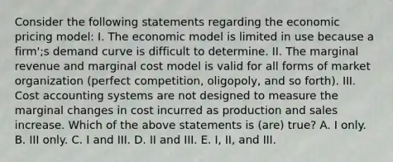 Consider the following statements regarding the economic pricing model: I. The economic model is limited in use because a firm';s demand curve is difficult to determine. II. The marginal revenue and marginal cost model is valid for all forms of market organization (perfect competition, oligopoly, and so forth). III. Cost accounting systems are not designed to measure the marginal changes in cost incurred as production and sales increase. Which of the above statements is (are) true? A. I only. B. III only. C. I and III. D. II and III. E. I, II, and III.