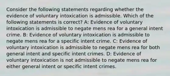 Consider the following statements regarding whether the evidence of voluntary intoxication is admissible. Which of the following statements is correct? A: Evidence of voluntary intoxication is admissible to negate mens rea for a general intent crime. B: Evidence of voluntary intoxication is admissible to negate mens rea for a specific intent crime. C: Evidence of voluntary intoxication is admissible to negate mens rea for both general intent and specific intent crimes. D: Evidence of voluntary intoxication is not admissible to negate mens rea for either general intent or specific intent crimes.