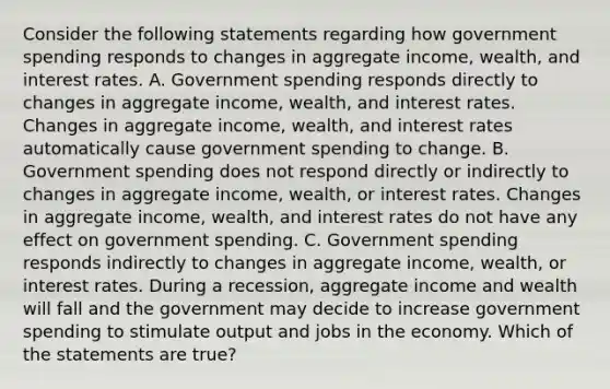 Consider the following statements regarding how government spending responds to changes in aggregate income, wealth, and interest rates. A. Government spending responds directly to changes in aggregate income, wealth, and interest rates. Changes in aggregate income, wealth, and interest rates automatically cause government spending to change. B. Government spending does not respond directly or indirectly to changes in aggregate income, wealth, or interest rates. Changes in aggregate income, wealth, and interest rates do not have any effect on government spending. C. Government spending responds indirectly to changes in aggregate income, wealth, or interest rates. During a recession, aggregate income and wealth will fall and the government may decide to increase government spending to stimulate output and jobs in the economy. Which of the statements are true?