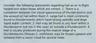 Consider the following statements regarding hail as an in-flight hazard and select those which are correct. 1. There is a correlation between the visual appearance of thunderstorms and the amount of hail within them 2. Large hail is most commonly found in thunderstorms which have strong updrafts and large liquid water content. 3. Hail may be found at any level within a thunderstorm but not in the clear air outside a thunderstorm. 4. Hail is usually produced during the mature stage of a thunderstorms lifespan 5. Hailstones may be thrown upward and outward from a storm cloud for several miles