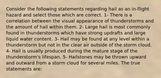 Consider the following statements regarding hail as an in-flight hazard and select those which are correct. 1- There is a correlation between the visual appearance of thunderstorms and the amount of hail within them. 2- Large hail is most commonly found in thunderstorms which have strong updrafts and large liquid water content. 3- Hail may be found at any level within a thunderstorm but not in the clear air outside of the storm cloud. 4- Hail is usually produced during the mature stage of the thunderstorm's lifespan. 5- Hailstones may be thrown upward and outward from a storm cloud for several miles. The true statements are: