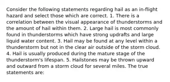 Consider the following statements regarding hail as an in-flight hazard and select those which are correct. 1. There is a correlation between the visual appearance of thunderstorms and the amount of hail within them. 2. Large hail is most commonly found in thunderstorms which have strong updrafts and large liquid water content. 3. Hail may be found at any level within a thunderstorm but not in the clear air outside of the storm cloud. 4. Hail is usually produced during the mature stage of the thunderstorm's lifespan. 5. Hailstones may be thrown upward and outward from a storm cloud for several miles. The true statements are: