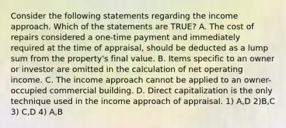 Consider the following statements regarding the income approach. Which of the statements are TRUE? A. The cost of repairs considered a one-time payment and immediately required at the time of appraisal, should be deducted as a lump sum from the property's final value. B. Items specific to an owner or investor are omitted in the calculation of net operating income. C. The income approach cannot be applied to an owner-occupied commercial building. D. Direct capitalization is the only technique used in the income approach of appraisal. 1) A,D 2)B,C 3) C,D 4) A,B