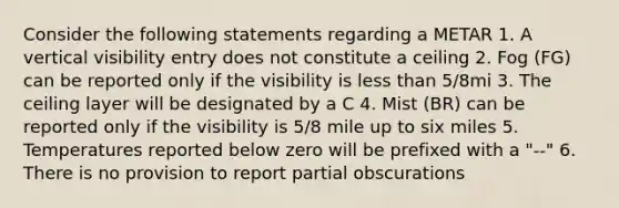 Consider the following statements regarding a METAR 1. A vertical visibility entry does not constitute a ceiling 2. Fog (FG) can be reported only if the visibility is less than 5/8mi 3. The ceiling layer will be designated by a C 4. Mist (BR) can be reported only if the visibility is 5/8 mile up to six miles 5. Temperatures reported below zero will be prefixed with a "--" 6. There is no provision to report partial obscurations