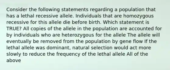 Consider the following statements regarding a population that has a lethal recessive allele. Individuals that are homozygous recessive for this allele die before birth. Which statement is TRUE? All copies of the allele in the population are accounted for by individuals who are heterozygous for the allele The allele will eventually be removed from the population by gene flow If the lethal allele was dominant, natural selection would act more slowly to reduce the frequency of the lethal allele All of the above