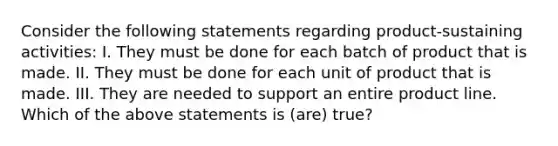 Consider the following statements regarding product-sustaining activities: I. They must be done for each batch of product that is made. II. They must be done for each unit of product that is made. III. They are needed to support an entire product line. Which of the above statements is (are) true?