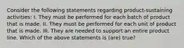 Consider the following statements regarding product-sustaining activities: I. They must be performed for each batch of product that is made. II. They must be performed for each unit of product that is made. III. They are needed to support an entire product line. Which of the above statements is (are) true?