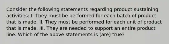 Consider the following statements regarding product-sustaining activities: I. They must be performed for each batch of product that is made. II. They must be performed for each unit of product that is made. III. They are needed to support an entire product line. Which of the above statements is (are) true?