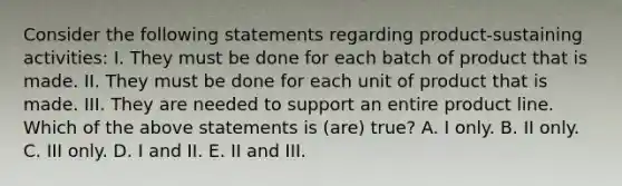 Consider the following statements regarding product-sustaining activities: I. They must be done for each batch of product that is made. II. They must be done for each unit of product that is made. III. They are needed to support an entire product line. Which of the above statements is (are) true? A. I only. B. II only. C. III only. D. I and II. E. II and III.