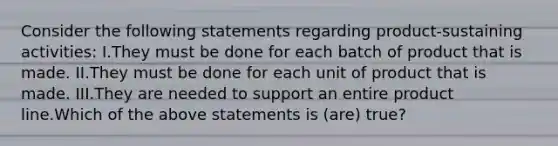 Consider the following statements regarding product-sustaining activities: I.They must be done for each batch of product that is made. II.They must be done for each unit of product that is made. III.They are needed to support an entire product line.Which of the above statements is (are) true?