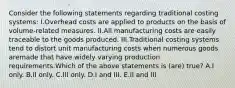 Consider the following statements regarding traditional costing systems: I.Overhead costs are applied to products on the basis of volume-related measures. II.All manufacturing costs are easily traceable to the goods produced. III.Traditional costing systems tend to distort unit manufacturing costs when numerous goods aremade that have widely varying production requirements.Which of the above statements is (are) true? A.I only. B.II only. C.III only. D.I and III. E.II and III