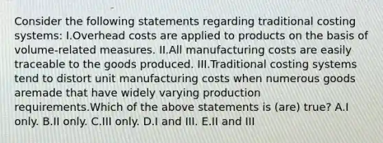 Consider the following statements regarding traditional costing systems: I.Overhead costs are applied to products on the basis of volume-related measures. II.All manufacturing costs are easily traceable to the goods produced. III.Traditional costing systems tend to distort unit manufacturing costs when numerous goods aremade that have widely varying production requirements.Which of the above statements is (are) true? A.I only. B.II only. C.III only. D.I and III. E.II and III