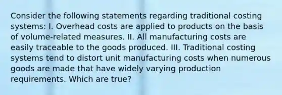 Consider the following statements regarding traditional costing systems: I. Overhead costs are applied to products on the basis of volume-related measures. II. All manufacturing costs are easily traceable to the goods produced. III. Traditional costing systems tend to distort unit manufacturing costs when numerous goods are made that have widely varying production requirements. Which are true?