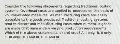 Consider the following statements regarding traditional costing systems: Overhead costs are applied to products on the basis of volume-related measures. All manufacturing costs are easily traceable to the goods produced. Traditional costing systems tend to distort unit manufacturing costs when numerous goods are made that have widely varying production requirements. Which of the above statements is (are) true? A. I only. B. II only. C. III only. D. I and III. E. II and III.