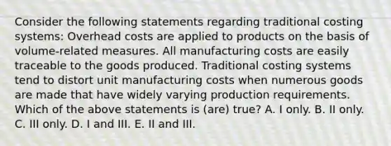 Consider the following statements regarding traditional costing systems: Overhead costs are applied to products on the basis of volume-related measures. All manufacturing costs are easily traceable to the goods produced. Traditional costing systems tend to distort unit manufacturing costs when numerous goods are made that have widely varying production requirements. Which of the above statements is (are) true? A. I only. B. II only. C. III only. D. I and III. E. II and III.