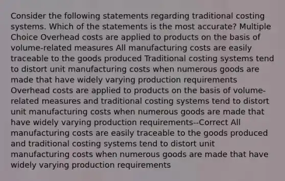 Consider the following statements regarding traditional costing systems. Which of the statements is the most accurate? Multiple Choice Overhead costs are applied to products on the basis of volume-related measures All manufacturing costs are easily traceable to the goods produced Traditional costing systems tend to distort unit manufacturing costs when numerous goods are made that have widely varying production requirements Overhead costs are applied to products on the basis of volume-related measures and traditional costing systems tend to distort unit manufacturing costs when numerous goods are made that have widely varying production requirements--Correct All manufacturing costs are easily traceable to the goods produced and traditional costing systems tend to distort unit manufacturing costs when numerous goods are made that have widely varying production requirements