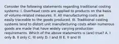 Consider the following statements regarding traditional costing systems: I. Overhead costs are applied to products on the basis of volume-related measures. II. All manufacturing costs are easily traceable to the goods produced. III. Traditional costing systems tend to distort unit manufacturing costs when numerous goods are made that have widely varying production requirements. Which of the above statements is (are) true? A. I only B. II only C. III only D. I and III E. II and III