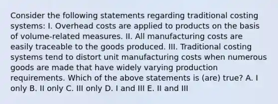 Consider the following statements regarding traditional costing systems: I. Overhead costs are applied to products on the basis of volume-related measures. II. All manufacturing costs are easily traceable to the goods produced. III. Traditional costing systems tend to distort unit manufacturing costs when numerous goods are made that have widely varying production requirements. Which of the above statements is (are) true? A. I only B. II only C. III only D. I and III E. II and III