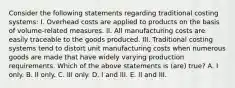 Consider the following statements regarding traditional costing systems: I. Overhead costs are applied to products on the basis of volume-related measures. II. All manufacturing costs are easily traceable to the goods produced. III. Traditional costing systems tend to distort unit manufacturing costs when numerous goods are made that have widely varying production requirements. Which of the above statements is (are) true? A. I only. B. II only. C. III only. D. I and III. E. II and III.