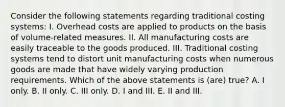 Consider the following statements regarding traditional costing systems: I. Overhead costs are applied to products on the basis of volume-related measures. II. All manufacturing costs are easily traceable to the goods produced. III. Traditional costing systems tend to distort unit manufacturing costs when numerous goods are made that have widely varying production requirements. Which of the above statements is (are) true? A. I only. B. II only. C. III only. D. I and III. E. II and III.