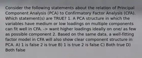 Consider the following statements about the relation of Principal Component Analysis (PCA) to Confirmatory Factor Analysis (CFA). Which statement(s) are TRUE? 1. A PCA structure in which the variables have medium or low loadings on multiple components can fit well in CFA. -> want higher loadings ideally on one/ as few as possible component 2. Based on the same data, a well-fitting factor model in CFA will also show clear component structure in PCA. A) 1 is false 2 is true B) 1 is true 2 is false C) Both true D) Both false