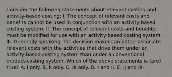 Consider the following statements about relevant costing and activity-based costing: I. The concept of relevant costs and benefits cannot be used in conjunction with an activity-based costing system. II. The concept of relevant costs and benefits must be modified for use with an activity-based costing system. III. Generally speaking, the decision maker can better associate relevant costs with the activities that drive them under an activity-based costing system than under a conventional product-costing system. Which of the above statements is (are) true? A. I only. B. II only. C. III only. D. I and II. E. II and III.