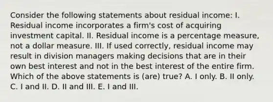 Consider the following statements about residual income: I. Residual income incorporates a firm's cost of acquiring investment capital. II. Residual income is a percentage measure, not a dollar measure. III. If used correctly, residual income may result in division managers making decisions that are in their own best interest and not in the best interest of the entire firm. Which of the above statements is (are) true? A. I only. B. II only. C. I and II. D. II and III. E. I and III.