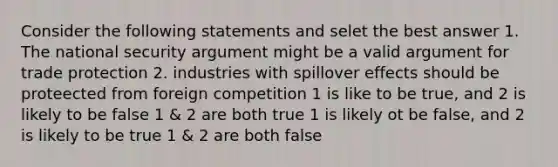 Consider the following statements and selet the best answer 1. The national security argument might be a valid argument for trade protection 2. industries with spillover effects should be proteected from foreign competition 1 is like to be true, and 2 is likely to be false 1 & 2 are both true 1 is likely ot be false, and 2 is likely to be true 1 & 2 are both false