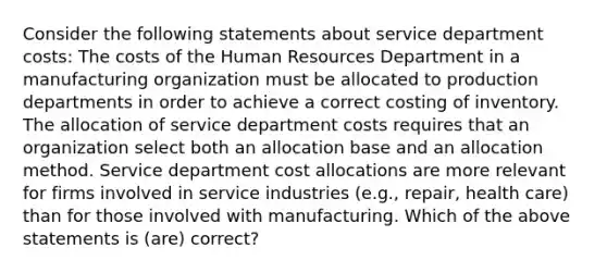 Consider the following statements about service department costs: The costs of the Human Resources Department in a manufacturing organization must be allocated to production departments in order to achieve a correct costing of inventory. The allocation of service department costs requires that an organization select both an allocation base and an allocation method. Service department cost allocations are more relevant for firms involved in service industries (e.g., repair, health care) than for those involved with manufacturing. Which of the above statements is (are) correct?