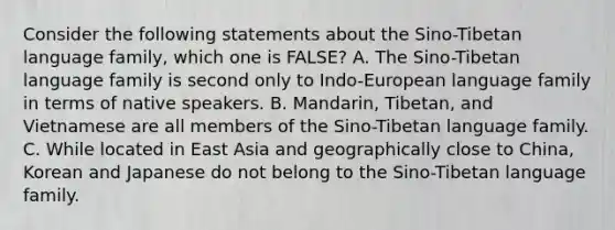 Consider the following statements about the Sino-Tibetan language family, which one is FALSE? A. The Sino-Tibetan language family is second only to Indo-European language family in terms of native speakers. B. Mandarin, Tibetan, and Vietnamese are all members of the Sino-Tibetan language family. C. While located in East Asia and geographically close to China, Korean and Japanese do not belong to the Sino-Tibetan language family.