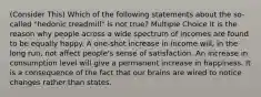 (Consider This) Which of the following statements about the so-called "hedonic treadmill" is not true? Multiple Choice It is the reason why people across a wide spectrum of incomes are found to be equally happy. A one-shot increase in income will, in the long run, not affect people's sense of satisfaction. An increase in consumption level will give a permanent increase in happiness. It is a consequence of the fact that our brains are wired to notice changes rather than states.