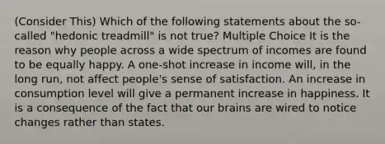 (Consider This) Which of the following statements about the so-called "hedonic treadmill" is not true? Multiple Choice It is the reason why people across a wide spectrum of incomes are found to be equally happy. A one-shot increase in income will, in the long run, not affect people's sense of satisfaction. An increase in consumption level will give a permanent increase in happiness. It is a consequence of the fact that our brains are wired to notice changes rather than states.