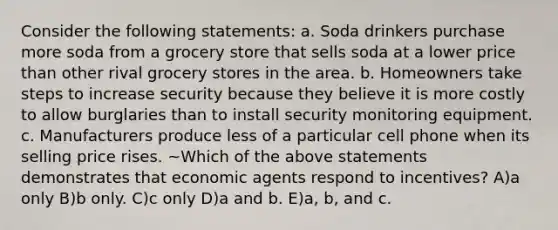 Consider the following statements: a. Soda drinkers purchase more soda from a grocery store that sells soda at a lower price than other rival grocery stores in the area. b. Homeowners take steps to increase security because they believe it is more costly to allow burglaries than to install security monitoring equipment. c. Manufacturers produce less of a particular cell phone when its selling price rises. ~Which of the above statements demonstrates that economic agents respond to incentives? A)a only B)b only. C)c only D)a and b. E)a, b, and c.