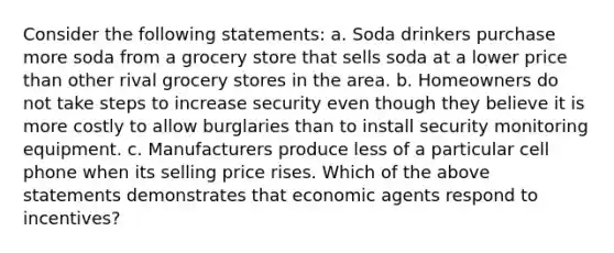 Consider the following statements: a. Soda drinkers purchase more soda from a grocery store that sells soda at a lower price than other rival grocery stores in the area. b. Homeowners do not take steps to increase security even though they believe it is more costly to allow burglaries than to install security monitoring equipment. c. Manufacturers produce less of a particular cell phone when its selling price rises. Which of the above statements demonstrates that economic agents respond to incentives?