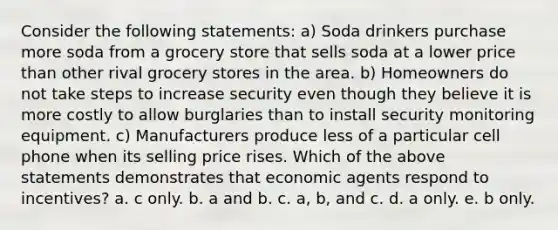 Consider the following statements: a) Soda drinkers purchase more soda from a grocery store that sells soda at a lower price than other rival grocery stores in the area. b) Homeowners do not take steps to increase security even though they believe it is more costly to allow burglaries than to install security monitoring equipment. c) Manufacturers produce less of a particular cell phone when its selling price rises. Which of the above statements demonstrates that economic agents respond to incentives? a. c only. b. a and b. c. a, b, and c. d. a only. e. b only.