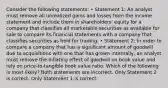 Consider the following statements: • Statement 1: An analyst must remove all unrealized gains and losses from the income statement and include them in shareholders' equity for a company that classifies all marketable securities as available for sale to compare its financial statements with a company that classifies securities as held for trading. • Statement 2: In order to compare a company that has a significant amount of goodwill due to acquisitions with one that has grown internally, an analyst must remove the inflating effect of goodwill on book value and rely on price‐to‐tangible book value ratio. Which of the following is most likely? Both statements are incorrect. Only Statement 2 is correct. Only Statement 1 is correct.