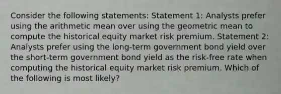 Consider the following statements: Statement 1: Analysts prefer using the arithmetic mean over using the geometric mean to compute the historical equity market risk premium. Statement 2: Analysts prefer using the long-term government bond yield over the short-term government bond yield as the risk-free rate when computing the historical equity market risk premium. Which of the following is most likely?