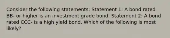 Consider the following statements: Statement 1: A bond rated BB‐ or higher is an investment grade bond. Statement 2: A bond rated CCC‐ is a high yield bond. Which of the following is most likely?