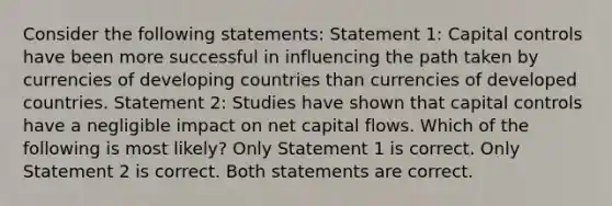 Consider the following statements: Statement 1: Capital controls have been more successful in influencing the path taken by currencies of developing countries than currencies of developed countries. Statement 2: Studies have shown that capital controls have a negligible impact on net capital flows. Which of the following is most likely? Only Statement 1 is correct. Only Statement 2 is correct. Both statements are correct.