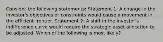 Consider the following statements: Statement 1: A change in the investor's objectives or constraints would cause a movement in the efficient frontier. Statement 2: A shift in the investor's indifference curve would require the strategic asset allocation to be adjusted. Which of the following is most likely?