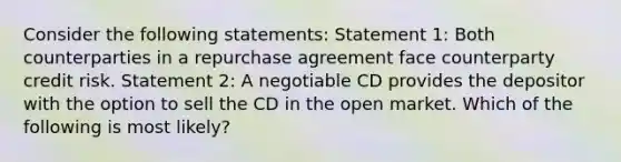 Consider the following statements: Statement 1: Both counterparties in a repurchase agreement face counterparty credit risk. Statement 2: A negotiable CD provides the depositor with the option to sell the CD in the open market. Which of the following is most likely?