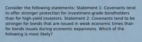 Consider the following statements: Statement 1: Covenants tend to offer stronger protection for investment-grade bondholders than for high-yield investors. Statement 2: Covenants tend to be stronger for bonds that are issued in weak economic times than for bonds issues during economic expansions. Which of the following is most likely?