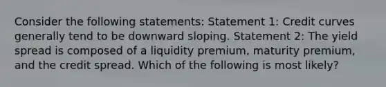 Consider the following statements: Statement 1: Credit curves generally tend to be downward sloping. Statement 2: The yield spread is composed of a liquidity premium, maturity premium, and the credit spread. Which of the following is most likely?