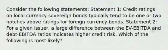 Consider the following statements: Statement 1: Credit ratings on local currency sovereign bonds typically tend to be one or two notches above ratings for foreign currency bonds. Statement 2: For a given issuer, a large difference between the EV-EBITDA and debt-EBITDA ratios indicates higher credit risk. Which of the following is most likely?