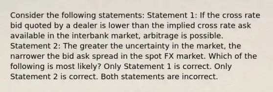 Consider the following statements: Statement 1: If the cross rate bid quoted by a dealer is lower than the implied cross rate ask available in the interbank market, arbitrage is possible. Statement 2: The greater the uncertainty in the market, the narrower the bid ask spread in the spot FX market. Which of the following is most likely? Only Statement 1 is correct. Only Statement 2 is correct. Both statements are incorrect.