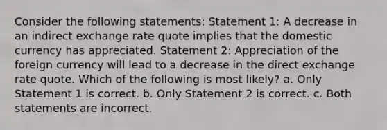 Consider the following statements: Statement 1: A decrease in an indirect exchange rate quote implies that the domestic currency has appreciated. Statement 2: Appreciation of the foreign currency will lead to a decrease in the direct exchange rate quote. Which of the following is most likely? a. Only Statement 1 is correct. b. Only Statement 2 is correct. c. Both statements are incorrect.