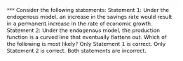 *** Consider the following statements: Statement 1: Under the endogenous model, an increase in the savings rate would result in a permanent increase in the rate of economic growth. Statement 2: Under the endogenous model, the production function is a curved line that eventually flattens out. Which of the following is most likely? Only Statement 1 is correct. Only Statement 2 is correct. Both statements are incorrect.