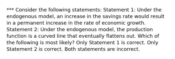 *** Consider the following statements: Statement 1: Under the endogenous model, an increase in the savings rate would result in a permanent increase in the rate of economic growth. Statement 2: Under the endogenous model, the production function is a curved line that eventually flattens out. Which of the following is most likely? Only Statement 1 is correct. Only Statement 2 is correct. Both statements are incorrect.